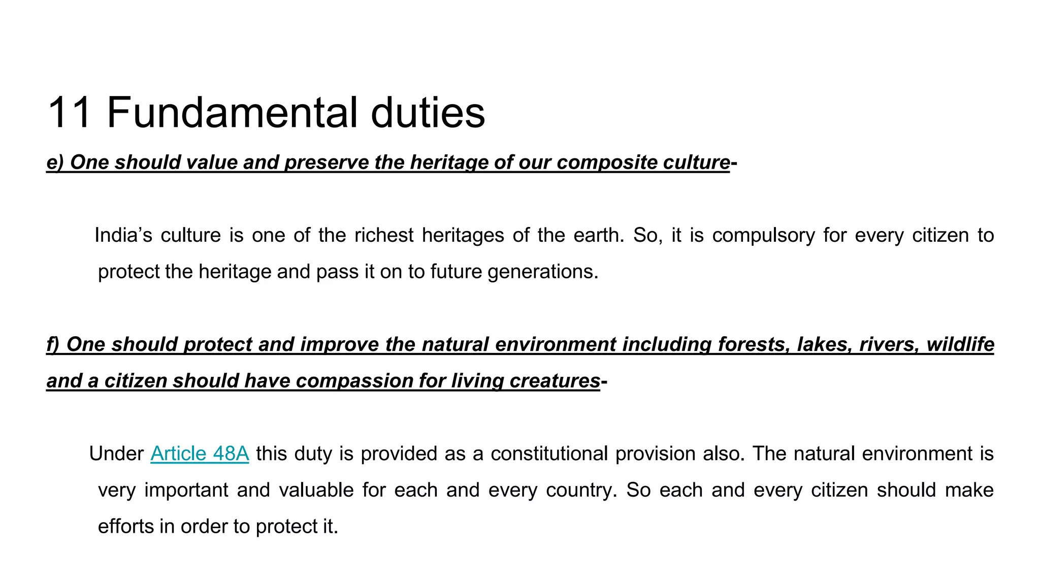 11 Fundamental duties
e) One should value and preserve the heritage of our composite culture-
India’s culture is one of the richest heritages of the earth. So, it is compulsory for every citizen to
protect the heritage and pass it on to future generations.
f) One should protect and improve the natural environment including forests, lakes, rivers, wildlife
and a citizen should have compassion for living creatures-
Under Article 48A this duty is provided as a constitutional provision also. The natural environment is
very important and valuable for each and every country. So each and every citizen should make
efforts in order to protect it.
 