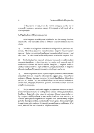 6 ElementsofElectricalEngineering
If the piece is of steel, when the current is stopped and the bar be
removed,itbecomesapermanentmagnet. Ifthepieceisofsoftiron,itwillbe
astrongmagnet.
1.8 Applications of Electromagnets :
ElectromagnetsarewidelyusedinIndustriesandalsoinmanysituations
in dialy life. They are used in cranes to lift heavy loads of scrap iron and iron
sheets.
1) One of the most importent uses of electromangnets is in generators and
motors, Where they are used to create the intense magnetic fields which are
necessary for the conversion of machanical energy into electrical energy and
vice versa. The coils wound on the field poles are to create the magnetic field.
2) The fact that certain materials get struck, to magnets is used to make i)
magnetic door closers ex. in refrigerators in which a weak magnetic strip all
roundthedoorensuresthatthedoorremainsfirmlyshut2)Magneticlatchesor
catches, used in windows , cupboard doors 3) magnetic strickers 4) magnetic
clasps in handbags 5) magnetic pin, paper, clip holders and so on.
3) Electromagnetsareusedtoseparatemagneticsubstances,likeironnickel
and cobalt, from non - magnetic substance, like copper. Zinc, brass, Plastic
andpaper. Theyarealsousedtoremove‘foreignbodies’likeironfillingsfrom
the eyes of a patient. They are used in all electrical machines, transformers,
electricbells,telegraphs,telephones,speakers,audioandvideotaperecorders
and players, relays etc.
4. Data(incomputerharddisks,floppiesandtapes)andaudiovisualsignals
(videotapes)canbestoredbycoatingspecialsurfaceswithmagneticmaterial.
Inallthese, theparticlesofthemagneticcoatinggetallignedinaparticularway
by a magnetic field produced by a recording head, much the same way as
domainsgetallignedinthepresenceofmagneticfield. Thedifferentlyalligned
particlesthenrepresentdata,soundoraudiovisualsignals. Thesameprinciple
isusedtostoreinformationinthemagneticstripesfoundoncreditcards,ATM
cards, some air line and train tickets, telephone cards etc.
 