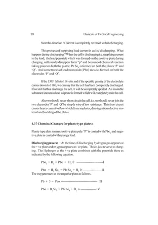 98 ElementsofElectricalEngineering
Notethedirectionofcurrentiscompletelyreversedtothatofcharging.
This process of supplying load current is called discharging. What
happensduringdischarging?Whenthecellisdischargingi.e.supplyingcurrent
to the load, the lead peroxide which was formed on the positive plate during
charging, will slowly disappear form “p” and because of chemical reaction
taking place on both the plates; Pb So4
is formed on both the plates ‘P’ and
‘Q’. And some traces of lead monoxide ( Pbo) are also formed on both the
electrodes ‘P’ and ‘Q’.
IftheEMFfallsto1.8voltsandifthespecificgravityoftheelectrolyte
comesdownto1180,wecansaythatthecellhasbeencompletelydischarged.
Ifwestillfurthurdischargethecell,Itwillbecompletelyspoiled. Aninsoluble
substanceknownasleadsulphateisformedwhichwillcompletelyruinthecell.
Alsoweshouldnevershortcircuitthecell;i.e.weshouldneverjointhe
twoelectrodes‘P’and‘Q’bysimplywireoflowresistance. Thisshortcircuit
causesheavycurrenttoflowwhichfirmssuphates,disintegrationofactivema-
terialandbucklingoftheplates.
4.37 Chemical Changes for plante type plates :
Plante type plats means positive plate pale “P” is coated with Pbo2
and nega-
tive plate is coated with spongy lead.
Discharging process : At the time of discharging hydrogen gas appears at
the + ve plate and oxygen appears at - ve plate. This is just reverse to charg-
ing. The Hydrogen at the + ve plate combines with the peroxide there as
indicatedbythefollowingequation.
Pbo2
+ H2
= Pbo + H2
0 -------------------------I
Pbo + H2
So4
= Pb So4
+ H2
0 ------------------II
The oxygen reacts at the negative plate as fallows.
Pb + 0 = Pbo --------------------------------- III
Pbo + H2
So4
= Pb So4
+ H2
o ---------------IV
 