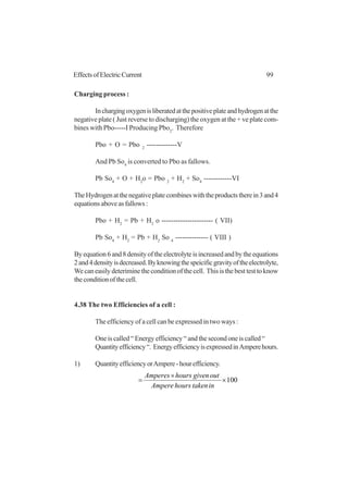 99EffectsofElectricCurrent
Charging process :
Inchargingoxygenisliberatedatthepositiveplateandhydrogenatthe
negative plate ( Just reverse to discharging) the oxygen at the + ve plate com-
bines with Pbo-----I Producing Pbo2
. Therefore
Pbo + O = Pbo 2
-------------V
And Pb So4
is converted to Pbo as fallows.
Pb So4
+ O + H2
o = Pbo 2
+ H2
+ So4
------------VI
TheHydrogenatthenegativeplatecombineswiththeproductstherein3and4
equationsaboveasfallows:
Pbo + H2
= Pb + H2
o ---------------------- ( VII)
Pb So4
+ H2
= Pb + H2
So 4
-------------- ( VIII )
Byequation6and8densityoftheelectrolyteisincreasedandbytheequations
2and4densityisdecreased.Byknowingthespeicificgravityoftheelectrolyte,
Wecaneasilydeteriminetheconditionofthecell. Thisisthebesttesttoknow
theconditionofthecell.
4.38 The two Efficiencies of a cell :
The efficiency of a cell can be expressed in two ways :
One is called “ Energy efficiency “ and the second one is called “
Quantityefficiency“. EnergyefficiencyisexpressedinAmperehours.
1) QuantityefficiencyorAmpere-hourefficiency.
100×
×
=
intakenhoursAmpere
outgivenhoursAmperes
 