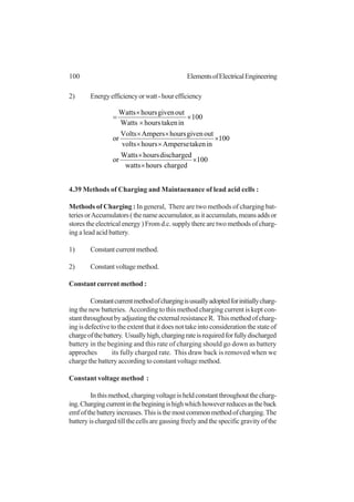 100 ElementsofElectricalEngineering
2) Energyefficiencyorwatt-hourefficiency
100
chargedhourswatts
dischargedhoursWatts
or
100
intakenAmpersehoursvolts
outgivenhoursAmpersVolts
or
100
intakenhoursWatts
outgivenhoursWatts
×
×
×
×
××
××
×
×
×
=
4.39 Methods of Charging and Maintaenance of lead acid cells :
Methods of Charging : In general, There are two methods of charging bat-
teriesorAccumulators(thenameaccumulator,asitaccumulats,meansaddsor
stores the electrical energy ) From d.c. supply there are two methods of charg-
ing a lead acid battery.
1) Constantcurrentmethod.
2) Constantvoltagemethod.
Constant current method :
Constantcurrentmethodofchargingisusuallyadoptedforinitiallycharg-
ing the new batteries. According to this method charging current is kept con-
stantthroughoutbyadjustingtheexternalresistanceR. Thismethodofcharg-
ing is defective to the extent that it does not take into consideration the state of
chargeofthebattery. Usuallyhigh,chargingrateisrequiredforfullydischarged
battery in the begining and this rate of charging should go down as battery
approches its fully charged rate. This draw back is removed when we
charge the battery according to constant voltage method.
Constant voltage method :
Inthismethod,chargingvoltageisheldconstantthroughoutthecharg-
ing.Chargingcurrentinthebeginingishighwhichhoweverreducesastheback
emfofthebatteryincreases.Thisisthemostcommonmethodofcharging.The
battery is charged till the cells are gassing freely and the specific gravity of the
 