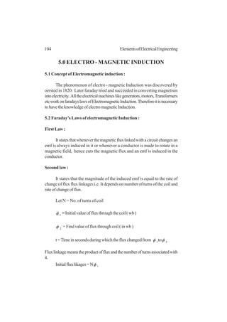104 ElementsofElectricalEngineering
5.0 ELECTRO - MAGNETIC INDUCTION
5.1 Concept of Electromagnetic induction :
The phenomenon of electro - magnetic Induction was discovered by
oersted in 1820. Later faraday tried and succeeded in converting magnetism
intoelectricity. Alltheelectricalmachineslikegenerators,motors,Transformers
etcworkonfaradayslawsofElectromagneticInduction.Thereforeitisnecessary
tohavetheknowledgeofelectromagneticInduction.
5.2 Faraday’s Laws of electromagnetic Induction :
First Law :
Itstatesthatwheneverthemagneticfluxlinkedwithacircuitchangesan
emf is always induced in it or whenever a conductor is made to rotate in a
magnetic field, hence cuts the magnetic flux and an emf is induced in the
conductor.
Second law :
It states that the magnitude of the induced emf is equal to the rate of
change of flux flux linkages i.e. It depends on number of turns of the coil and
rateofchangeofflux.
Let N = No. of turns of coil
1φ =Initialvalueoffluxthroughthecoil(wb)
2φ = Find value of flux through coil ( in wb )
t=Timeinsecondsduringwhichthefluxchangedfrom 1φ to 2φ
Fluxlinkagemeanstheproductoffluxandthenumberofturnsassociatedwith
it.
Initialfluxlikages=N 1φ
 