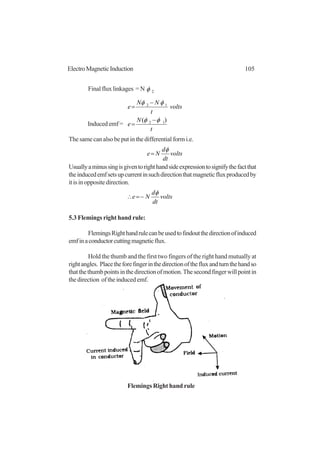 105ElectroMagneticInduction
Finalfluxlinkages =N 2φ
t
N
e
volts
t
NN
e
)( 12
12
φφ
φφ
−
=
−
=
The same can also be put in the differential form i.e.
volts
dt
d
Ne
φ
=
Usuallyaminussingisgiventorighthandsideexpressiontosignifythefactthat
theinducedemfsetsupcurrentinsuchdirectionthatmagneticfluxproducedby
itisinoppositedirection.
volts
dt
d
Ne
φ
−=∴
5.3 Flemings right hand rule:
FlemingsRighthandrulecanbeusedtofindoutthedirectionofinduced
emfinaconductorcuttingmagneticflux.
Hold the thumb and the first two fingers of the right hand mutually at
rightangles. Placetheforefingerinthedirectionofthefluxandturnthehandso
thatthethumbpointsinthedirectionofmotion.Thesecondfingerwillpointin
the direction of the induced emf.
Induced emf =
Flemings Right hand rule
 