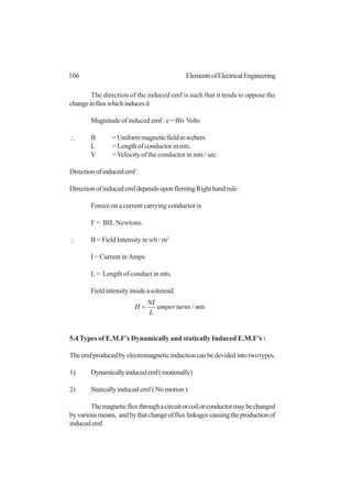 106 ElementsofElectricalEngineering
The direction of the induced emf is such that it tends to oppose the
changeinfluxwhichinducesit
Magnitudeofinducedemf:e=BlvVolts
∴ B =Uniformmagneticfieldinwebers
L = Length of conductor in mts.
V =Velocity of the conductor in mts / sec
Directionofinducedemf:
DirectionofinducedemfdependsuponflemingRighthandrule:
Forece on a current carrying conductor is
F = BIL Newtons.
∴ B = Field Intensity in wb / m2
I = Current in Amps
L = Length of conduct in mts.
Fieldintensityinsideasolenoid.
mtsturnsamper
L
NI
H /=
5.4 Types of E.M.F’s Dynamically and statically Induced E.M.F’s :
Theemfproducedbyelectromagneticinductioncanbedevidedintotwotypes.
1) Dynamicallyinducedemf(motionally)
2) Staticallyinducedemf(Nomotion)
Themagneticfluxthroughacircuitorcoilorconductormaybechanged
byvariousmeans, andbythatchangeoffluxlinkagescausingtheproductionof
inducedemf.
 