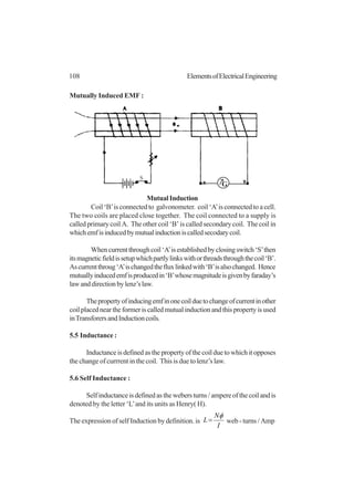108 ElementsofElectricalEngineering
Mutually Induced EMF :
Coil ‘B’is connected to galvonometer. coil ‘A’is connected to a cell.
The two coils are placed close together. The coil connected to a supply is
called primary coil A. The other coil ‘B’ is called secondary coil. The coil in
whichemfisinducedbymutualinductioniscalledsecodarycoil.
Whencurrentthroughcoil‘A’isestablishedbyclosingswitch‘S’then
itsmagneticfieldissetupwhichpartlylinkswithorthreadsthroughthecoil‘B’.
Ascurrentthroug‘A’ischangedthefluxlinkedwith‘B’isalsochanged. Hence
mutuallyinducedemfisproducedin‘B’whosemagnitudeisgivenbyfaraday’s
lawanddirectionbylenz’slaw.
Thepropertyofinducingemfinonecoilduetochangeofcurrentinother
coilplacedneartheformeriscalledmutualinductionandthispropertyisused
inTransforersandInductioncoils.
5.5 Inductance :
Inductanceisdefinedasthepropertyofthecoilduetowhichitopposes
the change of currrent in the coil. This is due to lenz’s law.
5.6 Self Inductance :
Selfinductanceisdefinedasthewebersturns/ampereofthecoilandis
denoted by the letter ‘L’and its units as Henry( H).
The expression of self Induction by definition. is
I
N
L
φ
= web - turns / Amp
MutualInduction
G
S
 