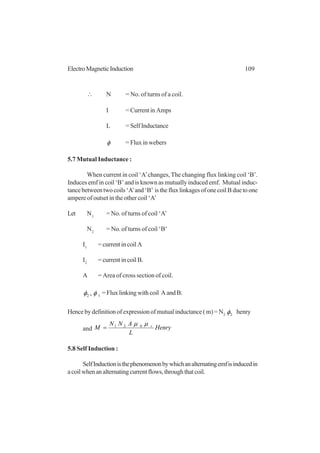 109ElectroMagneticInduction
∴ N = No. of turns of a coil.
I = Current in Amps
L =SelfInductance
φ = Flux in webers
5.7 Mutual Inductance :
When current in coil ‘A’changes, The changing flux linking coil ‘B’.
Induces emf in coil ‘B’ and is known as mutually induced emf. Mutual induc-
tancebetweentwocoils‘A’and‘B’ isthefluxlinkagesofonecoilBduetoone
ampere of outset in the other coil ‘A’
Let N1
= No. of turns of coil ‘A’
N2
= No. of turns of coil ‘B’
I1
= current in coil A
I2
= current in coil B.
A = Area of cross section of coil.
12 , φφ =Fluxlinkingwithcoil AandB.
Hence by definition of expression of mutual inductance ( m) = N2 2φ henry
and Henry
L
ANN
M rµµ 021
=
5.8 Self Induction :
SelfInductionisthephenomenonbywhichanalternatingemfisinducedin
acoilwhenanalternatingcurrentflows,throughthatcoil.
 