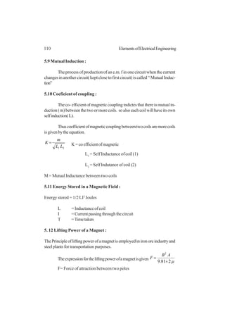 110 ElementsofElectricalEngineering
5.9 Mutual Induction :
The process of production of an e.m. f in one circuit when the current
changes in another circuit( kept close to first circuit) is called “ Mutual Induc-
tion”
5.10 Coeficient of coupling :
Theco-efficientofmagneticcouplingindictesthatthereismutualin-
duction(m)betweenthetwoormorecoils. soalsoeachcoilwillhaveitsown
selfinduction(L).
Thuscoefficientofmagneticcouplingbetweentwocoilsaremorecoils
isgivenbytheequation.
21 LL
m
K = K=coefficientofmagnetic
L1
= Self Inductance of coil (1)
L2
= Self Indutance of coil (2)
M = Mutual Inductance between two coils
5.11 Energy Stored in a Magnetic Field :
Energy stored = 1/2 LI2
Joules
L = Inductance of coil
I =Currentpassingthroughthecircuit
T =Timetaken
5. 12 Lifting Power of a Magnet :
ThePrincipleofliftingpowerofamagnetisemployedinironoreindustryand
steel plants for transportation purposes.
Theexpressionfortheliftingpowerofamagnetisgiven
µ281.9
2
×
=
AB
F
F= Force of attraction between two poles
 