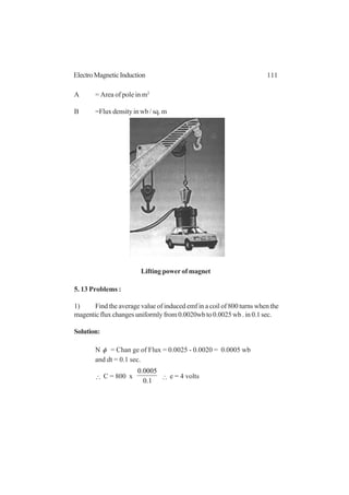 111ElectroMagneticInduction
A = Area of pole in m2
B =Flux density in wb / sq. m
5. 13 Problems :
1) Find the average value of induced emf in a coil of 800 turns when the
magentic flux changes uniformly from 0.0020wb to 0.0025 wb . in 0.1 sec.
Solution:
N φ = Chan ge of Flux = 0.0025 - 0.0020 = 0.0005 wb
and dt = 0.1 sec.
∴ C = 800 x
1.0
0005.0
∴ e = 4 volts
Lifting power of magnet
 