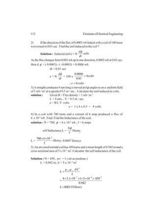 112 ElementsofElectricalEngineering
2) If the direction of the flux of 0.0003 wb linked with a coil of 100 turns
is reversed in 0.01 sec . Find the emf induced in the coil ?
Solution : Induced emf e = N volts
dt
dφ
Asthefluxchangesfrom0.003wbupinonedirection,0.0003wbin0.01sec.
then d φ = ( 0.0003) - ( -0.0003) = 0.0006 wb
dt = 0.01 sec
e = N
dt
dφ
= 100 x volts6
01.0
0006.0
=
voltse 6=∴
3)Astraightconductor8mtslongismovedatrigtanglestoona uniformfield
of 1 wb / m2
at a speed of 0.5 m / sec . Calculate the emf induced in volts.
solution : Given B = Flux density = 1 wb / m2
L = 8 mts , V = 0.5 m / sec
e = B L V volts
e = 1 x 8 x 0.5 = 4 volts
4) In a coil with 700 turns and a current of 6 amp produced a flux of
6 x 10-5
wb. Find. Find the Inductance of the coil.
solution : N = 700, φ = 6 x 10-5
wb , I = 6 amps
self Inductance L=
I
Nφ
Henry.
L = .
106700 5
Henry
I
−
××
0.0007 Henrys
5) An air cored torridal coil has 450 turns and a mean length of 0.942 m and a
cross sectional area of 5 x 10 -4
m2
. Calculate the self inductance of the coil.
Solution : N = 450 , rµ = 1 ( air as medium )
L = 0.942 m, A = 5 x 10 -4
m2
HenryL
L
AN
L r
000135
942.0
4501051101.34 247
2
0
=
××××××
=
=
−−
µµ
 