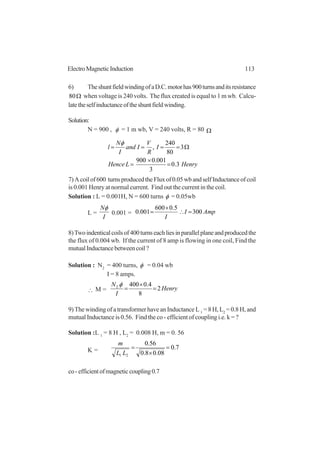 113ElectroMagneticInduction
6) TheshuntfieldwindingofaD.C.motorhas900turnsanditsresistance
Ω80 when voltage is 240 volts. The flux created is equal to 1 m wb. Calcu-
latetheselfinductanceoftheshuntfieldwinding.
Solution:
N = 900 , φ = 1 m wb, V = 240 volts, R = 80 Ω
HenryLHence
I
R
V
Iand
I
N
l
3.0
3
001.0900
3
80
240
,
=
×
=
Ω====
φ
7)Acoilof600 turnsproducedtheFluxof0.05wbandselfInductanceofcoil
is 0.001 Henry at normal current. Find out the current in the coil.
Solution : L = 0.001H, N = 600 turns φ = 0.05wb
L =
I
Nφ
0.001 = AmpI
I
300
5.0600
001.0 =∴
×
=
8)Twoindenticalcoilsof400turnseachliesinparallelplaneandproducedthe
the flux of 0.004 wb. If the current of 8 amp is flowing in one coil, Find the
mutualInductancebetweencoil?
Solution : N2
= 400 turns, φ = 0.04 wb
I = 8 amps.
∴ M = Henry
I
N
2
8
4.04002
=
×
=
φ
9) The winding of a transformer have an Inductance L 1
= 8 H, L2
= 0.8 H, and
mutual Inductance is 0.56. Find the co - efficient of coupling i.e. k = ?
Solution :L 1
= 8 H , L2
= 0.008 H, m = 0. 56
K = 7.0
08.08.0
56.0
21
=
×
=
LL
m
co-efficientofmagneticcoupling0.7
 