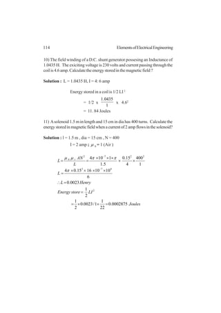 114 ElementsofElectricalEngineering
10) The field winding of a D.C. shunt generator possesing an Inductance of
1.0435 H. The exiciting voltage is 230 volts and current passing through the
coil is 4.6 amp. Calculate the energy stored in the magnetic field ?
Solution : L = 1.0435 H, I = 4: 6 amp
Energy stored in a coil is 1/2 LI 2
= 1/2 x
1
0435.1
x 4.62
= 11. 84 Joules
11) Asolenoid 1.5 m in length and 15 cm in dia has 400 turns. Calculate the
energystoredinmagneticfieldwhenacurrentof2ampflowsinthesolenoid?
Solution : l = 1.5 m , dia = 15 cm , N = 400
I = 2 amp ; 0µ = 1 (Air )
Joules
LIstoreEnergy
HenryL
L
L
AN
L r
0002875.0
22
1
1/0023.0
2
1
2
1
0023.0
6
10101615.04
1
400
4
15.0
5.1
1104
2
472
2272
0
=××=
=
=∴
××××
=
××
×××
==
−
−
π
ππµµ
 
