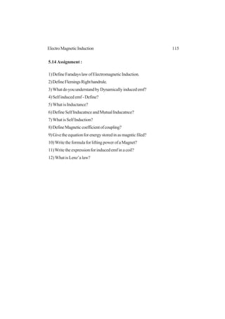 115ElectroMagneticInduction
5.14 Assignment :
1)DefineFaradayslawofElectromagneticInduction.
2)DefineFlemingsRighthandrule.
3)WhatdoyouunderstandbyDynamicallyinducedemf?
4)Selfinducedemf-Define?
5) What is Inductance?
6)DefineSelfInducatnceandMutualInducatnce?
7)WhatisSelfInduction?
8)DefineMagneticcoefficientofcoupling?
9)Givetheequationforenergystoredinasmagnticfiled?
10)WritetheformulaforliftingpowerofaMagnet?
11)Write the expression for induced emf in a coil?
12) What is Lenz’a law?
 