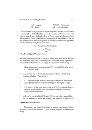 117FundamentalsofAlternatingCurrents
N, S = Magnets P,Q, R,S = Rectangular
AB = Load a,b = carbon brushes
The Value of the voltage produced depends upon the number of turns of the
coil, strength of the field and the speed at which the coil rotates. The emf
induceddependsuponthefaradayslawsofelectromagneticInduction. which
statethatwheneveraconductorscutsacrossamagneticlinesofforceorfluxan
emfisinducedinit. Alsothemagnitudeoftheinducedemfisdirectlypropor-
tionaltotherateofchangeoffluxlinkages.
volts
dt
dφ
Ne
emfinducedofProductionThe
−=
∴
6.4 Advantanges of A.C. over D.C. :
A.C.meansalternatingcurrent,thecurrentorvoltagewhichalternatesitsdirection
and magnitude every time. Now a days 95% of the total energy is produced,
transmittedanddistributedinA.C.supplythereasonsarethefallowing.
1) More voltage can be generated than D.C. ( Up to 33,000 volts, when
D.C. 650 volts only )
2) A.C. voltage can be decreased or increased with the help of static
machine called the “Transformer”
3) A.C.transmissionanddistributionismoreeconomicalaslinematerial
(say copper) can be saved by transmitting power at higher voltage.
4) A.C. Motors for the same horse power as of D.C. motors are cheaper,
lighterinweight,requirelesserspaceandrequirelesserattentionin
operationandmaintanence.
5) A.C.can be converted into D.C. easily.When and where required but
d.c. can not be converted to A.C. so easily and it will not be economical.
6.5 Different wave forms :
Theshapeorcurveobtainedbyplottingtheinstantaneousvaluesofvoltage
or current is called its wave forms. The different wave forms are as shown in
thefig:
 