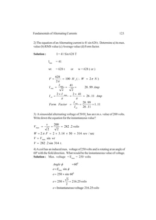 123FundamentalsofAlternatingCurrents
2)TheequationofanAlternatingcurrentis41sin628t. Determinea)itsmax.
value (b) RMS value (c)Average value (d) Form factor.
Solution : I = 41 Sin 628 T
Imax
= 41
wt = 628 t or w = 628 ( or )
11.1
11.26
99.28
11.26
4122
99.28
2
41
2
)2(100
2
628
max
max
===
=
×
=
×
=
===
=∴==
av
rms
av
rms
z
I
I
FactorForm
Amp
I
I
Amp
I
I
NWHF
ππ
π
π
3) Asinusoidal alternating voltage of 50 Hz
has an r.m.s. value of 200 volts.
Writedowntheequationfortheinstantaneousvalue?
.314sin2.282
sin
sec/3145014.322
2.282
2
200
2
max
max
tV
wtVV
revFW
volts
v
V
=
=
=××==
===
π
4)Acoilhasaninducedmax. voltageof250voltsandisrotatingatanangleof
600
withthefielddirection. Whatwouldbetheinstantaneousvalueofvoltage.
Solution : Max. voltage = Emax
= 250 volts
voltse
voltse
e
Ee
Angle
25.216voltageousInstantane
25.216
2
3
250
60sin250
sin
60
0
max
0
=
=×=
×=
=
=
φ
φ
 
