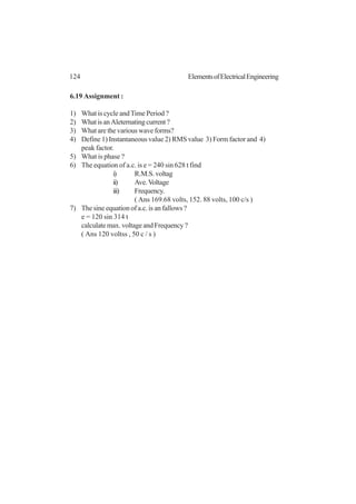 124 ElementsofElectricalEngineering
6.19 Assignment :
1) What is cycle andTime Period ?
2) WhatisanAleternatingcurrent?
3) What are the various wave forms?
4) Define 1) Instantaneous value 2) RMS value 3) Form factor and 4)
peak factor.
5) What is phase ?
6) The equation of a.c. is e = 240 sin 628 t find
i) R.M.S.voltag
ii) Ave.Voltage
iii) Frequency.
( Ans 169.68 volts, 152. 88 volts, 100 c/s )
7) The sine equation of a.c. is an fallows ?
e = 120 sin 314 t
calculate max. voltage and Frequency ?
( Ans 120 voltss , 50 c / s )
 