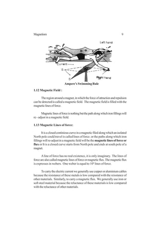 9Magnetism
1.12 Magnetic Field :
Theregionaroundamagnet,inwhichtheforceofattractionandrepulsion
canbedetectediscalledamagneticfield. Themagneticfieldisfilledwiththe
magneticlinesofforce.
Magneticlinesofforceisnothingbutthepathalongwhichironfillingswill
re - adjust in a magnetic field.
1.13 Magnetic Lines of force:
Itisaclosedcontiniouscurveinamagneticfiledalongwhichanisolated
North pole could travel is called lines of force. or the paths along which iron
fillingswillre-adjustinamagneticfieldwillbethemagneticlinesofforceor
flux or It is a closed curve starts from North pole and ends at south pole of a
magnet.
Aline of force has no real existence, it is only imaginary. The lines of
forcearealsocalledmagneticlinesofforceormagneticflux.Themagneticflux
is expresses in webers. One weber is equal to 108
lines of force.
Tocarrytheelectriccurrentwegenerallyusecopperoraluminiumcables
because the resistance of these metals is low compared with the reisstance of
other materials. Similarly, to carry a magnetic flux. We generally use iron or
soft steel material because the reluctance of these materials is low compared
withthereluctanceofothermaterials.
Ampere’s Swimming Rule
 