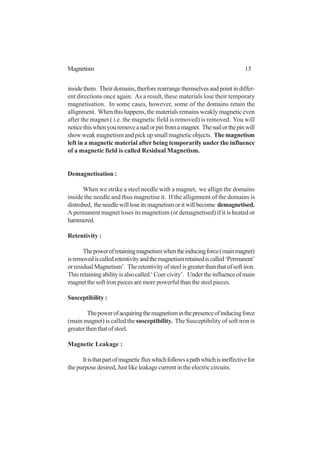 15Magnetism
insidethem. Theirdomains,therforerearrangethemselvesandpointindiffer-
ent directions once again. As a result, these materials lose their temporary
magnetisation. In some cases, however, some of the domains retain the
allignment. When this happens, the materials remains weakly magnetic even
after the magnet ( i.e. the magnetic field is removed) is removed. You will
noticethiswhenyouremoveanailorpinfromamagnet. Thenailorthepinwill
show weak magnetism and pick up small magnetic objects. The magnetism
left in a magnetic material after being temporarily under the influence
of a magnetic field is called Residual Magnetism.
Demagnetisation :
When we strike a steel needle with a magnet, we allign the domains
inside the needle and thus magnetise it. If the allignment of the domains is
distrubed, theneedlewillloseitsmagnetismoritwillbecome demagnetised.
A permanent magnet loses its magnetism (or demagnetised) if it is heated or
hammered.
Retentivity :
Thepowerofretainingmagnetismwhentheinducingforce(mainmagnet)
isremovediscalledretentivityandthemagnetismretainediscalled‘Permanent’
orresidualMagnetism’. Theretentivityofsteelisgreaterthanthatofsoftiron.
Thisretainingabilityisalsocalled‘Coercivity’. Undertheinfluenceofmain
magnet the soft iron pieces are more powerful than the steel pieces.
Susceptibility :
Thepowerofacquiringthemagnetisminthepresenceofinducingforce
(main magnet) is called the susceptibility. The Susceptibility of soft iron is
greater then that of steel.
Magnetic Leakage :
Itisthatpartofmagneticfluxwhichfollowsapathwhichisineffectivefor
the purpose desired, Just like leakage current in the electric circuits.
 