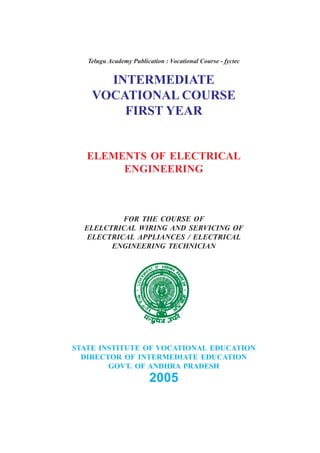 Telugu Academy Publication : Vocational Course - fyctec
INTERMEDIATE
VOCATIONAL COURSE
FIRST YEAR
ELEMENTS OF ELECTRICAL
ENGINEERING
FOR THE COURSE OF
ELELCTRICAL WIRING AND SERVICING OF
ELECTRICAL APPLIANCES / ELECTRICAL
ENGINEERING TECHNICIAN
STATE INSTITUTE OF VOCATIONAL EDUCATION
DIRECTOR OF INTERMEDIATE EDUCATION
GOVT. OF ANDHRA PRADESH
2005
 
