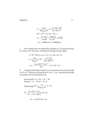 17Magnetism
wborwbmm
x
m
m
mm
d
mm
F
r
00458.0.586.4
105.2
106
30.1263
106
168
1448106
144
106
8
4
77
2
2
72
2
7
2
0
21
=∴
==
×
×
=
×××=×
××
××
==
π
ππ
ππµµπ
3. If two similar poles are separated by a distance of 1 cm repel each other
by a force of 10-5
Newtons. Find the pole strength of each of them.
( )
( ) wbm
m
d
mm
f
mcmdmmmNWf
8
7
522
22
72
5
2
0
21
22
21
5
105.3
10
10104
104
10
10;
4
101;;10
−
−−
−
−
−
−−
×=
××
=∴
×
×
==
=====
π
πµπ
4. A magnet in the shape of square cross sectional area has a pole strength
of 0.5 x 10 -3
and cross sectional area of 2 cm x 3 cm. calculate the strength
at a distance of 10 cm from pole in air.
pole strength = m = 0.5 x 10 -3
wb
distance = d = 10 cm = 0.1 m
Fieldstrength wbN
d
m
H
r
/
4 2
0 µµπ
=
( )
wbNwH /
1.044
10105.0
2
3 7
××
××
=
−
ππ
∴ H = 3166.28 Nw / wb
 
