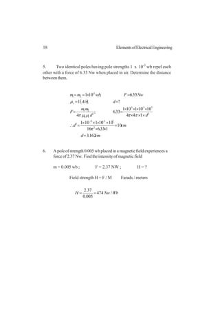18 ElementsofElectricalEngineering
5. Two identical poles having pole strengths 1 x 10-3
wb repel each
other with a force of 6.33 Nw when placed in air. Determine the distance
betweenthem.
( )
cmd
cmd
dd
mm
F
dAir
NwFwbmm
r
r
162.3
10
133.616
10101101
144
10101101
33.6;
4
?;1
33.6;101
2
733
2
2
733
2
0
21
3
21
=
=
××
××××
=∴
×××
××××
==
==
=×==
−−
−−
−
π
ππµµπ
µ
6. A pole of strength 0.005 wb placed in a magnetic field experiences a
force of 2.37 Nw. Find the intensity of magnetic field
m = 0.005 wb ; F = 2.37 NW ; H = ?
Field strength H = F / M Farads / meters
WbNwH /474
005.0
37.2
==
 