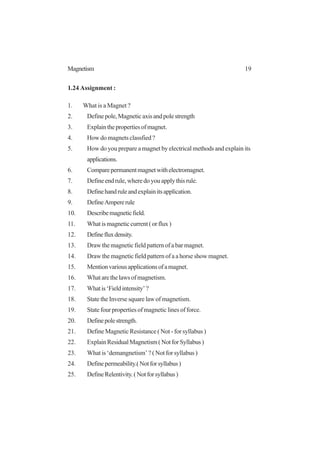 19Magnetism
1.24 Assignment :
1. What is a Magnet ?
2. Definepole,Magneticaxisandpolestrength
3. Explainthepropertiesofmagnet.
4. How do magnets classfied ?
5. How do you prepare a magnet by electrical methods and explain its
applications.
6. Comparepermanentmagnetwithelectromagnet.
7. Define end rule, where do you apply this rule.
8. Definehandruleandexplainitsapplication.
9. DefineAmpererule
10. Describemagneticfield.
11. Whatismagneticcurrent(orflux)
12. Definefluxdensity.
13. Draw the magnetic field pattern of a bar magnet.
14. Draw the magnetic field pattern of a a horse show magnet.
15. Mentionvariousapplicationsofamagnet.
16. Whatarethelawsofmagnetism.
17. Whatis‘Fieldintensity’?
18. State the Inverse square law of magnetism.
19. State four properties of magnetic lines of force.
20. Definepolestrength.
21. Define Magnetic Resistance ( Not - for syllabus )
22. ExplainResidualMagnetism(NotforSyllabus)
23. What is ‘demangnetism’ ? ( Not for syllabus )
24. Definepermeability.(Notforsyllabus)
25. DefineRelentivity.(Notforsyllabus)
 