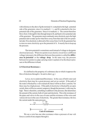 24 ElementsofElectricalEngineering
withreferencetotheabovefigtheterminalA isattachedtothehigh-potential
side of the generator, since it is marked ( + ) , and B is attached to the low
potential side of the generator, Since it is marked ( -). The current therefore
flowsfromAthroughR,thenthroughlamptoB,andbacktolowpotentialside
ofthegenerator. Thegeneratormustcontinualyraiseelectricityuptothehigh
potentialsidetomakeupforwhatflowsawayfromthatsidetothelowpoten-
tialside.IfnoelectricityisallowedtoflowawayfromAtoB,thegeneratorhas
to raise no more electricity up to the potential of A. It merely has to keep up
the pressure.
The term potential is sometimes used instead of voltage to designate
electrical pressure. When two points in an electric circuit have a different
voltage ( pressure), the difference between these points is called the differ-
ence in potential or the voltage drop. In the same way, the pressure
between two points in a pipe carrying water is spoken of as the drop in pres-
sure or the difference in head.
2.5 Electrical Resistance :
It is defined as the property of a substance due to which it opposes the
flow of electrons through it. Its unit is ohm ( Ω )
Let us, try to understand Resistance. In the case of both water and
electricity there may be a great pressure and yet no current. If the path of
the water is blocked by a valve turned off, these will be no flow ( current).Yet
there may be a high presure. If the path of electricity is blocked by an open
switch,therewillbenocurrent(amperes),thoughthepressure(volts)maybe
high. Thereistherefore,somethinginadditiontothepressure,thatdetermines
theamountofthecurrent,bothofwaterandelectricity. Thisistheresistanceof
the pipes and valves in the case of water and the resistance of the wires and
various devices in the case of electricity. The greater then resistance, the less
the current under the same pressure.
We say a wire has one ohm resistance when a pressure of one volt
forces a currnt of one ampere through it.
1V
1A
R = 1Ω
Unit of resistance
 