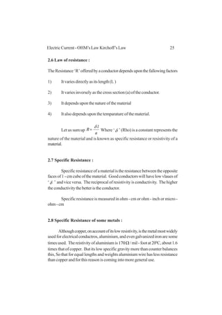 25Electric Current - OHM’s Law Kirchoff’s Law
2.6 Law of resistance :
TheResistance‘R’offeredbyaconductordependsuponthefallowingfactors
1) Itvariesdirectlyasitslength(L)
2) It varies inversely as the cross section (a) of the conductor.
3) It depends upon the nature of the material
4) It also depends upon the temparature of the material.
Let us sum up
a
l
R
δ
= Where ‘δ ’ (Rho) is a constant represents the
nature of the material and is known as specific resistance or resistivity of a
material.
2.7 Specific Resistance :
Specificresistanceofamaterialistheresistancebetweentheopposite
faces of 1 - cm cube of the material. Good conductors will have low vlaues of
‘δ ’ and vice versa. The reciprocal of resistivity is conductivity. The higher
the conductivity the better is the conductor.
Specific resistance is measured in ohm - cm or ohm - inch or micro -
ohm - cm
2.8 Specific Resistance of some metals :
Althoughcopper,onaccountofitslowresistivity,isthemetalmostwidely
used for electrical conductros, aluminium, and even galvanized iron are some
timesused. Thereistivityofaluminiumis Ω170 /mil-footat200
C,about1.6
times that of copper. But its low specific gravity more than counter balances
this, So that for equal lengths and weights aluminium wire has less resistance
than copper and for this reason is coming into more general use.
 