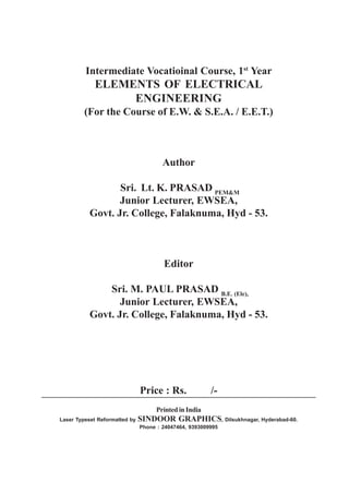 Intermediate Vocatioinal Course, 1st
Year
ELEMENTS OF ELECTRICAL
ENGINEERING
(For the Course of E.W. & S.E.A. / E.E.T.)
Author
Sri. Lt. K. PRASAD PEM&M
Junior Lecturer, EWSEA,
Govt. Jr. College, Falaknuma, Hyd - 53.
Editor
Sri. M. PAUL PRASAD B.E. (Ele),
Junior Lecturer, EWSEA,
Govt. Jr. College, Falaknuma, Hyd - 53.
Price : Rs. /-
PrintedinIndia
Laser Typeset Reformatted by SINDOOR GRAPHICS, Dilsukhnagar, Hyderabad-60.
Phone : 24047464, 9393009995
 