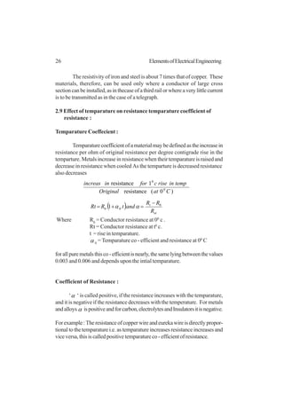 26 ElementsofElectricalEngineering
The resistivity of iron and steel is about 7 times that of copper. These
materials, therefore, can be used only where a conductor of large cross
sectioncanbeinstalled,asinthecaseofathirdrailorwhereaverylittlecurrent
is to be transmitted as in the case of a telegraph.
2.9 Effect of temparature on resistance temparature coefficient of
resistance :
Temparature Coeffecient :
Temparaturecoefficientofamaterialmaybedefinedastheincreasein
resistance per ohm of original resistance per degree contigrade rise in the
temparture. Metals increase in resistance when their temparature is raised and
decrease in resistance when cooled As the temparture is decreased resistance
also decreases
)0(resistance
1resistance
0
0
CatOriginal
tempinrisecforinincreas
( )
ot
t
R
RR
andtRRt 0
00 1
−
=+= αα
Where R0
= Conductor resistance at 00
c .
Rt = Conductor resistance at t0
c.
t = rise in temparature.
α 0
= Temparature co - efficient and resistance at 00
C
forallpuremetalsthisco-efficientisnearly,thesamelyingbetweenthevalues
0.003 and 0.006 and depends upon the intial temparature.
Coefficient of Resistance :
‘α ‘ is called positive, if the resistance increases with the temparature,
and it is negative if the resistance decreases with the temperature. For metals
andalloys α ispositiveandforcarbon,electrolytesandInsulatorsitisnegative.
Forexample:Theresistanceofcopperwireandeurekawireisdirectlypropor-
tional to the temparature i.e. as temparature increases resistance increases and
vice versa, this is called positive temparature co - efficient of resistance.
 