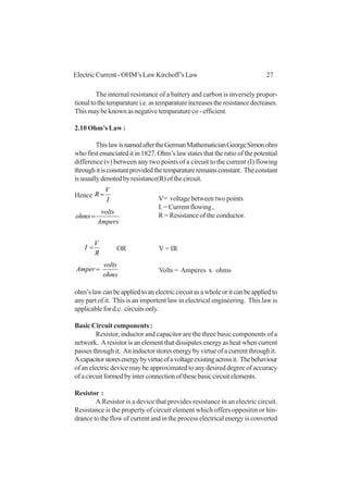 27Electric Current - OHM’s Law Kirchoff’s Law
The internal resistance of a battery and carbon is inversely propor-
tionaltothetemparaturei.e.astemparatureincreasestheresistancedecreases.
This may be known as negative temparature co - efficient.
2.10 Ohm’s Law :
ThislawisnamedaftertheGermanMathematicianGeorgeSimonohm
who first enunciated it in 1827. Ohm’s law states that the ratio of the potential
difference (v) between any two points of a circuit to the current (I) flowing
throughitisconstantprovidedthetemparatureremainsconstant. Theconstant
isusuallydenotedbyresistance(R)ofthecircuit.
Hence
I
V
R =
Ampers
volts
ohms =
R
V
I = OR V = IR
ohms
volts
Amper = Volts = Amperes x ohms
ohm’slawcanbeappliedtoanelectriccircuitasawholeoritcanbeappliedto
any part of it. This is an importent law in electrical engineering. This law is
applicable for d.c. circuits only.
Basic Circuit components :
Resistor, inductor and capacitor are the three basic components of a
network. A resistor is an element that dissipates energy as heat when current
passes through it. An inductor stores energy by virtue of a current through it.
Acapacitorstoresenergybyvirtueofavoltageexistingacrossit. Thebehaviour
of an electric device may be approximated to any desired degree of accuracy
ofacircuitformedbyinterconnectionofthesebasiccircuitelements.
Resistor :
A Resistor is a device that provides resistance in an electric circuit.
Resistance is the property of circuit element which offers oppositin or hin-
drance to the flow of current and in the process electrical energy is converted
V= voltage between two points
I. = Current flowing ,
R = Resistance of the conductor.
 