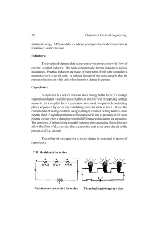 28 ElementsofElectricalEngineering
2.11 Resistance in series :
Three bulbs glowing very dimResistances connected in series
in to heat energy. APhysical device whose principle electrical characterstic is
resistanceiscalledresistor.
Inductors:
The electrical element that stores energy in association with flow of
current is called inductor. The basic circuit model for the inductor is called
inductance. Practicalinductorsaremadeofmanyturnsofthinwirewoundona
magnetic core or an air core. A unique feature of the inductance is that its
presence in a circuit is felt only when there is a change in current.
Capacitors :
A capacitor is a device that can store energy in the form of a charge
separationwhenitissuitablypolarizedbyanelectricfieldbyapplyingvoltage
across it. In a simplest form a capacitor consists of two parallel conducting
plates separated by air or any insulating material such as mica. It has the
charactersticofstoringelectricalenergy(charge)whichcabefullyretrivedinan
electricfield. Asignificantfeatureofthecapacitoristhatitspresenceisfeltinan
electriccircuitwhenachangingpotentialdifferenceexistsacrossthecapacitor.
The presence of an insulating material between the conducting plates does not
allow the flow of d.c. current, thus a capacitor acts as an open circuit in the
presence of d.c. current.
The ability of the capacitor to store charge is measured in terms of
capacitence.
 