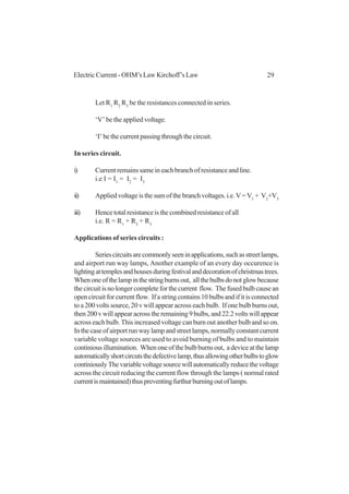 29Electric Current - OHM’s Law Kirchoff’s Law
Let R1
R2
R3
be the resistances connected in series.
‘V’ be the applied voltage.
‘I’bethecurrentpassingthroughthecircuit.
In series circuit.
i) Current remains same in each branch of resistance and line.
i.e I = I1
= I2
= I3
ii) Appliedvoltageisthesumofthebranchvoltages.i.e.V=V1
+ V2
+V3
iii) Hence total resistance is the combined resistance of all
i.e. R = R1
+ R2
+ R3
Applications of series circuits :
Seriescircuitsarecommonlyseeninapplications,suchasstreetlamps,
and airport run way lamps, Another example of an every day occurence is
lightingattemplesandhousesduringfestivalanddecorationofchristmastrees.
Whenoneofthelampinthestringburnsout, allthebulbsdonotglowbecause
thecircuitisnolongercompleteforthecurrent flow. Thefusedbulbcausean
opencircuitforcurrentflow. Ifastringcontains10bulbsandifitisconnected
to a 200 volts source, 20 v will appear across each bulb. If one bulb burns out,
then200vwillappearacrosstheremaining9bulbs,and22.2voltswillappear
across each bulb. This increased voltage can burn out another bulb and so on.
Inthecaseofairportrunwaylampandstreetlamps,normallyconstantcurrent
variable voltage sources are used to avoid burning of bulbs and to maintain
continiousillumination. Whenoneofthebulbburnsout, adeviceatthelamp
automaticallyshortcircutsthedefectivelamp,thusallowingotherbulbstoglow
continiouslyThevariablevoltagesourcewillautomaticallyreducethevoltage
across the circuit reducing the current flow through the lamps ( normal rated
currentismaintained)thuspreventingfurthurburningoutoflamps.
 