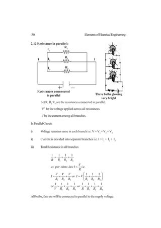 30 ElementsofElectricalEngineering
2.12 Resistance in parallel :
Let R1
R2
R3
are the resistances connected in parallel.
‘V’ be the voltage applied across all resistances.
‘I’ be the current among all branches.
InParallelCircuit:
i) Voltage remains same in each branch i.e. V = V1
= V2
= V3
ii) Current is devided into separate branches i.e. I = I1
+ I2
+ I3
iii) TotalResistanceinallbranches
321321
321321
321
1111111
111
..
1111
RRRR
or
RRRV
I
or
RRR
VIor
R
V
R
V
R
V
I
ei
R
V
Ilawohmsperas
RRRR
++=++=






++=++=
=
++=
Allbulbs,fansetcwillbeconnectedinparalleltothesupplyvoltage.
I1
I2
I3
R2
R3
I I
R1
Resistances connnected
in parallel Three bulbs glowing
very bright
 