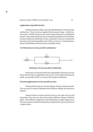 31Electric Current - OHM’s Law Kirchoff’s Law
Applications of parallel circuits :
Parallelcircuitsarewidelyusedinthelightdistributioncircuitsinhomes
andfactories. Thesecircuitsaresuppliedfromconstantvoltage-variablecur-
rentsources. Parallelcircuitsarealsousedonshipsfortheirservicedistribution
systems,wheremanybranchcircuitsareconnectedinparallelacrossthebusbars.
In home and factory distribution circuits, all parallel circuits are connected to
themaincircuitandeachparallelcircuitwillhaveafuseinit. Inactualpractice,
almostalldistributionelectricalcircuitsareparallelcircuits.
2.13 Resistance in series parallel combination :
Inthistypeofconnectionbothseriesandparallelconnectionsareused.
Hence both the rules are applicable to this circuit. In this figure Resistance R2
andR3
are in parallel and R1
is in series to this parallel combination.
Practical applications of series parallel circuits :
Seriesparallelcircuitsarecommonfeaturesofmanyelectroniccircuits.
Theyareusedinavarietyofsituationswheredifferentvoltagesandcurrentsare
required.
Voltage dividers: In many electronic devices, like radio receivers and
transmitters, television sets, the circuit requires different voltages at different
points. Thesedifferentvoltageshavetobeobtainedfromasinglevoltagesource.
Themostcommonmethodofmeetingtheserequirementsisgivenbytheuseof
voltagedividers.
R1
R1
R2
R
3
Resistance of series parallel combination
 
