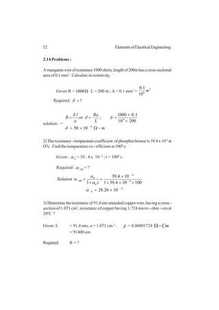 32 ElementsofElectricalEngineering
2.14 Problems :
Amanganinwireofresistance1000ohms,lengthof200mhasacrosssectional
areaof0.1mm2
. Calculate its resistivity.
Given R = Ω1000 L = 200 m ; A = 0.1 mm2
=
2
6
10
1.0
m
Required : ?=δ
solution : =
m
L
Ra
or
a
l
R
−Ω×=
×
×
===
−8
6
1050
20010
1.01000
;
δ
δδ
δ
2)Theresistance-temparaturecoefficient ofphosphorbronzeis39.4x10-4
at
O0
c. Find the temparature co - efficient at 1000
c.
Given : α 0
= 39 . 4 x 10 -4
; t = 1000
c
Required : α 100
= ?
4
0
4
4
0
0
100
1026.28
100104.391
104.39
1
:
−
−
−
×=
××+
×
=
+
=
α
α
α
α
t
Solution
3)Determinetheresistanceof91.4mtsannealedcopperwire,havingacross-
section of 1.071 cm2
, resistance of copper having 1.724 micro - ohm - cm at
200
C ?
Given:L = 91.4 mts, a = 1.071 cm 2
: δ = 0.00001724 Cm−Ω
= 91400 cm
Required: R = ?
 