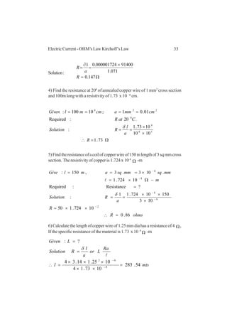 33Electric Current - OHM’s Law Kirchoff’s Law
Solution:
Ω=
×
=
∂
=
147.0
071.1
91400000001724.01
R
a
R
4) Find the resistance at 200
of annealed copper wire of 1 mm2
cross section
and 100m long with a resistivity of 1.73 x 10 -6
cm.
Ω=∴
×
×
==
====
73.1
1010
1073.1
:
.20:Required
01.01;10100:
16
4
0
224
R
a
l
RSolution
CatR
cmmmacmmlGiven
δ
5)Findtheresistanceofacoilofcopperwireof150mlengthof3sqmmcross
section. The resistivity of copper is 1.724 x 10-8
Ω -m
ohmsR
R
a
RSolution
m
mmsqmmsqamlGive
86.0
10724.150
103
15010724.11
:
?Resistance:Required
10724.1
.103.3,150:
2
6
8
8
6
=∴
××=
×
××
==
=
−Ω×=
×===
−
−
−
−
−
δ
l
6) Calculate the length of copper wire of 1.25 mm dia has a resistance of 4 Ω,
If the specific resistance of the material is 1.73 x 10 -8
Ω -m
mtsl
Ra
Lor
a
l
RSolution
LGiven
54.283
1073.14
1025.114.34
?:
8
62
=
××
×××
=∴
=
=
−
−
l
δ
 