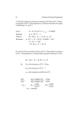 34 ElementsofElectricalEngineering
7) The field winding of a motor has a resistance of 45 ohms at 00
C. What is
its resistance at 500
C ? The temparature co - efficient of resistance for copper
is 0.00428 per 0
C at 00
C ?
( )
( )
Ω==
×=
×+==
+=
=
=Ω=
5698.55
244.145
5000428.014550Resistance
1:
?50:Required
00428.0.045:
0
00
0
0
Ror
R
Rcat
tRRknowWeSolution
CatR
CatRGiven
t
copper
α
α
8) A coil of wire has a resistance of 40 Ω at 250
C. What will be its resistance
at 550
C. The temparature co - efficient of the material is 0.0043 per 0
C at 00
c.
( )tRRknowWe 001 1 α+=
Let R25
is the resistance at 250
C = 40 Ω
R55
is the resistance at 550
C - ?
α 0
is the temparature coefficient at 00
C.
( )
( )
Ω=∴
×=×=∴
=
×+
×+
=
68.44
1075.1
2365.1
40
1075.1
2365.1
1075.1
2365.1
250043.01
550043.01
25
55
55
2555
0
0
R
RR
R
R
R
R
 