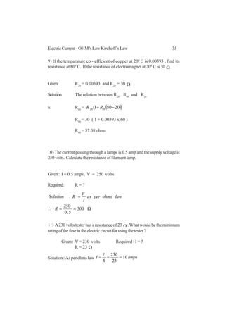 35Electric Current - OHM’s Law Kirchoff’s Law
9) If the temparature co - efficient of copper at 200
C is 0.00393 , find its
resistance at 800
C. If the resistance of electromagnet at 200
C is 30 Ω
Given: R20
= 0.00393 and R20
= 30 Ω
Solution The relation between R20
, R80
and R20
is R80
= ( )( )20801 2020 −+RR
R80
= 30 ( 1 + 0.00393 x 60 )
R80
= 37.08 ohms
10) The current passing through a lamps is 0.5 amp and the supply voltage is
250volts. Calculatetheresistanceoffilamentlamp.
Given: I = 0.5 amps; V = 250 volts
Required: R = ?
Ω==∴
=
500
5.0
250
:
R
lawohmsperas
I
V
RSolution
11) A230 volts tester has a resistance of 23 Ω . What would be the minimum
ratingofthefuseintheelectriccircuitforusingthetester?
Given: V = 230 volts Required : I = ?
R = 23
Solution : As per ohms law amps
R
V
I 10
23
230
===
Ω
 