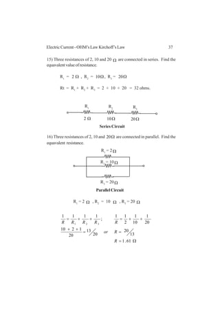 37Electric Current - OHM’s Law Kirchoff’s Law
15) Three resistances of 2, 10 and 20 Ω are connected in series. Find the
equavalentvalueofresistance.
R1
= Ω2 , R2
= Ω10 , R3
= Ω20
Rt = R1
+ R2
+ R3
= 2 + 10 + 20 = 32 ohms.
16) Three resistances of 2, 10 and Ω20 are connected in parallel. Find the
equavalent resistance.
R1
= 2 Ω , R2
= 10 Ω , R3
= 20 Ω
Ω=
==
++
++=++=
61.1
13
20
20
13
20
1210
20
1
10
1
2
11
;
1111
321
R
Ror
RRRRR
R2 R3
R1
Ω2 Ω10 Ω20
R2
= 10Ω
R3
= 20Ω
R1
= 2 Ω
Series Circuit
ParallelCircuit
 