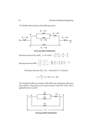 38 ElementsofElectricalEngineering
17) Findthetotalresistanceofthefallowingcircuit.
Resistance between R2
and R3
. i.e. B1
and C1
=
3
4
6
8
42
42
==
+
×
Resistance between BB1
=
( )
( ) 7
15
66
3
4
66
3
4
4532
4532
=
++
×+
=
+





+
×





+
RRRR
RRRR
Resistance between AD i.e. R1
+ ( R betn B1
C1
)+ R betn D.
Ω==++= 5.117786
7
15
3
18)Calculatetheeffectiveresistanceofthefallowingcombinationoftheresis-
tance and the voltage drop across each resistance when P.D. of 60 volts is
applied between A and B.
R1
= 3
R2
= 2
A
Ω
Ω
R6
= 6Ω
R4
= 6Ω
R3
= 4Ω
B
B1
C
C1
R5
= 6 Ω
D
Series parallel combination
Ω
Ω
D C
60 V
5
6
3
Ω18
A P B
Ω
Series parallel combination
 