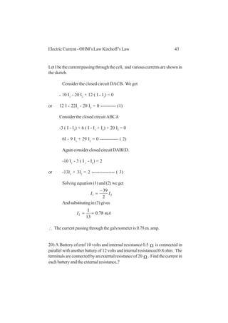 43Electric Current - OHM’s Law Kirchoff’s Law
LetIbethecurrentpassingthroughthecell, andvariouscurrentsareshownin
the sketch.
Consider the closed circuit DACB. We get
- 10 I1
- 20 I2
+ 12 ( I - I1
) = 0
or 12 I - 22I1
- 20 I2
= 0 ---------- (1)
Consider the closed circuit ABCA
-3 ( I - I2
) + 6 ( I - I1
+ I2
) + 20 I2
= 0
6I - 9 I1
+ 29 I2
= 0 ------------ ( 2)
AgainconsiderclosedcircuitDABED.
-10 I1
- 3 ( I 1
- I2
) = 2
or -13I1
+ 3I2
= 2 --------------- ( 3)
Solving equation (1) and (2) we get
21
2
39
II
−
=
Andsubstitutingin(3)gives
mAI 78.0
13
1
2 ==
∴ The current passing through the galvnometer is 0.78 m. amp.
20) A Battery of emf 10 volts and internal resistance 0.5 Ω is connected in
parallel with another battery of 12 volts and internal resistanced 0.8 ohm. The
terminalsareconnectedbyanexternalresistanceof20 Ω . Find the current in
each battery and the external resistance.?
 