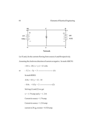44 ElementsofElectricalEngineering
Let X and y be the currents flowing from sourcesAand B respectively.
Assumingtheclockwisedirectionofcurrentasnegative. InmeshABCFG
- 0.8 x - 20 ( x + y ) = 12 volts
or - 5.2 x - 5y = 3 ---------------------- (1)
InmeshBDEG
-0.8x + 0.5 y = 12 - 10
- 0.8x + 0.5y = 2 -------------------(2)
Solving (1) and (2) we get
x = -1.74 amp and y = 1. 216
Current in source = 1.74 amp.
Current in source = 1.216 amp
current in 20 Ω resistor = 0.524 amp.
AB C D
EFG
12V
0.8
10V
0.5Ω Ω
x y
Network
 