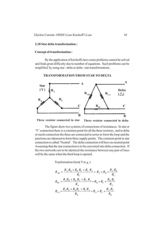 45Electric Current - OHM’s Law Kirchoff’s Law
2.18 Star delta transformation :
Concept of transformation :
By the application of kirchoffs laws some problems cannot be solved
and finds great difficulty due to number of equations. Such problems can be
simplified by using star - delta or delta - star transformations.
TRANSFORMATION FROM STAR TO DELTA
The figure show two systems of connections of resistances. In star or
‘Y’connectionthereisacommonpointforallthethreeresistors, andindelta
or mesh connection the three are connected in series to form the loop and the
junctions are takenout to form three supply points. The common point in star
connectioniscalled‘Neutral’. Thedeltaconnectionwillhavenoneutralpoint
Assuming that the star connection is to be converted into delta connection. If
the two networks are to be identical the resistance between any pair of lines
will be the same when the third loop is opened.
Tranformationform(Yto∆ )
B
CA
CA
B
ACCBBA
CA
A
CB
CB
A
ACCBBA
BC
C
BA
BA
C
ACCBBA
AB
R
RR
RR
R
RRRRRR
R
R
RR
RR
R
RRRRRR
R
R
RR
RR
R
RRRRRR
R
++=
++
=
++=
++
=
++=
++
=
A
RA
RCRB
RAB
A
RCA
RBC
C
B
C
B
Star
[ Y ] Delta
[ ]
Three resistor connected in star Three resistor connected in delta
 