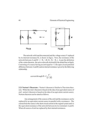 48 ElementsofElectricalEngineering
The network with load disconnected and the voltage source V replaced
by its internal resistance R1
is shonw in fig(c). Now, the resistance of the
network between A and B = r = R2
+ (R1
R3
/ R1
+ R3
). As per the definition
oftheveninstheorem, theactivenetworkenclosedbythedottedlineinfig(d).
Consisting of a source having an emf equal to v1
( the open circuit potential
differencebetweenAandB)andaninternalresistancergivenbythefallowing
relationship.
( )Rr
V
IRthroughcurrent
+
=
1
2.21 Norton’s Theorems : Norton’s theorem is Similar to Thevinins theo-
rem. While thevinin’s theorem is based on the idea of an equivalent source of
emf. norton’s theorem is based on the idea of an equivalent current source.
Nortons theorem can be stated as fallows.
Any arrangement of the sources of the emf and the resistances can be
replaced by an equivalent current source in parallel with a resistance r. The
currentfromthesourceistheshortcircuitcurrentintheorginalsystemandris
the equivalent resistance of the network between its two terminals A and B.
When all sources of emf are replaced by their internal resistances.
Fig Fig
 