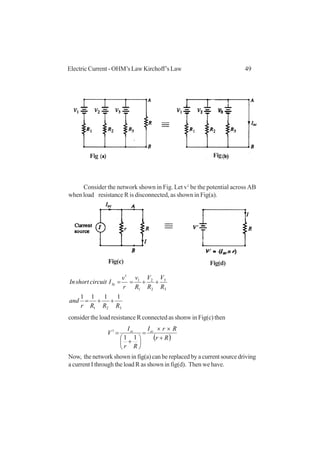 49Electric Current - OHM’s Law Kirchoff’s Law
Consider the network shown in Fig. Let v1
be the potential across AB
when load resistance R is disconnected, as shown in Fig(a).
321
3
3
2
2
1
1
1
1111
RRRr
and
R
V
R
V
R
v
r
v
IcircuitshortIn Sc
++=
++==
consider the load resistance R connected as shonw in Fig(c) then
( )Rr
RrI
Rr
I
V scsc
+
××
=






+
=
11
1
Now, the network shown in fig(a) can be replaced by a current source driving
a current I through the load R as shown in fig(d). Then we have.
Fig Fig
Fig(c) Fig(d)
 
