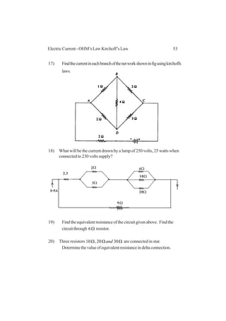 53Electric Current - OHM’s Law Kirchoff’s Law
17) Findthecurrentineachbranchofthenetworkshowninfigusingkirchoffs
laws.
18) What will be the current drawn by a lamp of 250 volts, 25 watts when
connected to 230 volts supply?
19) Findtheequivalentresistanceofthecircuitgivenabove. Findthe
circuitthrough Ω6 resistor.
20) Three resistors ΩΩΩ 3020,10 and are connected in star.
Determinethevalueofequivalentresistanceindeltaconnection.
I=5A
2.3
2
3
10
4
20
6
Ω
Ω
Ω
Ω
Ω
Ω
 