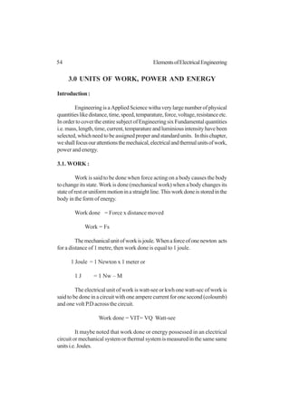 54 ElementsofElectricalEngineering
3.0 UNITS OF WORK, POWER AND ENERGY
Introduction:
EngineeringisaAppliedSciencewithaverylargenumberofphysical
quantitieslikedistance,time,speed,temparature,force,voltage,resistanceetc.
In order to cover the entire subject of Engineering six Fundamental quantities
i.e.mass,length,time,current,temparatureandluminiousintensityhavebeen
selected, which need to be assigned proper and standard units. In this chapter,
weshallfocusourattentionsthemechaical,electricalandthermalunitsofwork,
power and energy.
3.1. WORK :
Work is said to be done when force acting on a body causes the body
to change its state. Work is done (mechanical work) when a body changes its
stateofrestoruniformmotioninastraightline.Thisworkdoneisstoredinthe
body in the form of energy.
Work done = Force x distance moved
Work = Fs
Themechanicalunitofworkisjoule.Whenaforceofonenewton acts
for a distance of 1 metre, then work done is equal to 1 joule.
1 Joule = 1 Newton x 1 meter or
1 J = 1 Nw – M
The electrical unit of work is watt-see or kwh one watt-sec of work is
said to be done in a circuit with one ampere current for one second (coloumb)
and one volt P.D across the circuit.
Work done = VIT= VQ Watt-see
It maybe noted that work done or energy possessed in an electrical
circuit or mechanical system or thermal system is measured in the same same
unitsi.e.Joules.
 