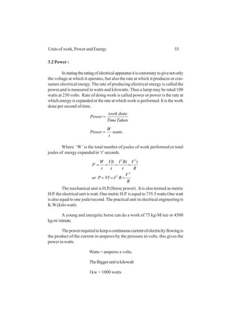 55Units of work, Power and Energy
3.2 Power :
Instatingtheratingofelectricalapparatusitiscustomarytogivenotonly
the voltage at which it operates, but also the rate at which it produces or con-
sumes electrical energy.The rate of producing electrical energy is called the
power,and is measured in watts and kilowatts. Thus a lamp may be rated 100
watts at 230 volts. Rate of doing work is called power or power is the rate at
which energy is expanded or the rate at which work is performed. It is the work
done per second of time .
TakenTime
donework
Power =
.watts
t
W
Power =
Where ‘W’ is the total number of joules of work performed or total
joules of energy expanded in ‘t’ seconds.
R
V
RIVIPor
R
tV
t
RtI
t
VIt
t
W
P
2
2
22
===
====
The mechanical unit is H.P.(Horse power) . It is also termed as metric
H.P. the electrical unit is watt. One metric H.P. is equal to 735.5 watts.One watt
is also equal to one joule/second. The practical unit in electrical engineering is
K.W.(kilo-watt).
A young and energetic horse can do a work of 75 kg-M/see or 4500
kg-m/minute.
Thepowerrequiredtokeepacontinuouscurrentofelectricityflowingis
the product of the current in amperes by the pressure in volts. this gives the
power in watts.
Watts = amperes x volts.
TheBiggerunitiskilowalt
1kw = 1000 watts
 