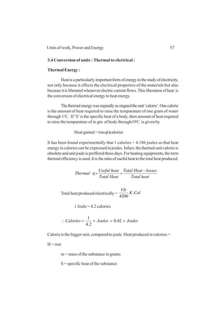 57Units of work, Power and Energy
3.4 Conversion of units : Thermal to electrical :
Thermal Energy :
Heatisaparticularlyimportantformofenergyinthestudyofelectricity,
not only because it effects the electrical properties of the materials but also
becauseitisliberatedwheneverelectriccurrentflows.Thisliberationofheat is
theconversionofelectricalenergytoheatenergy.
Thethermalenergywasorginallyassingnedtheunit‘calorie’.Onecalorie
is the amount of heat required to raise the temparature of one gram of water
through 1o
C. If ‘S’is the specific heat of a body, then amount of heat required
to raise the temparature of m gm of body through Oo
C is given by
Heat gained = (msθ )calories
It has been found experimentally that 1 calories = 4.186 joules so that heat
energy in calories can be expressed in joules. Infact, the thermal unit calorie is
obsoleteandunitjouleisprefferedthesedays.Forheatingequipments,theterm
thermalefficiencyisused.Itistheratioofusefulheattothetotalheatproduced.
heatTotal
lossesHeatTotal
HeatTotal
heatUseful
Thermal
−
==η
Total heat produced electrically = CalK
VIt
.
4200
1 Joule = 4.2 calories
JoulesJoulesCalories ×=×=∴ 42.0
2.4
1
Calorie is the bigger unit, compared to joule. Heat produced in calories =
H = mst
m = mass of the substance in grams.
S = specific heat of the substance
 