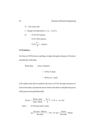 58 ElementsofElectricalEngineering
S = 1 for water and
t = change in temperature i e . (t2
– t 1
) in o
c.
H = 0.24 VIt Calories
= 0.24 I2
Rt Calories
= 0.24 t
R
V 2
calories
3.5 Problems :
1)A force of 10 Newtons is pulling a weight, through a distance of 4 meters
calculate the work done.
Work done = force x distance
= 10 Nw X 4mts
= 40 Nw-m or
joule.
2) If a table on the floor is pulled with a force of 4 Nw through a distance of
3mtsin6seconds,calculatetherateatwhichworkdoneorcalculatethepower
of the person who pulled the table.
SecmwN
TakenTime
doneWork
Power /2
6
34
−=
×
==
Note :- (1) Newton-meter=joule
(2) Watts
Seconds
Joules
mNw
Seconds
MetresNewton
==−=
×
sec/
 
